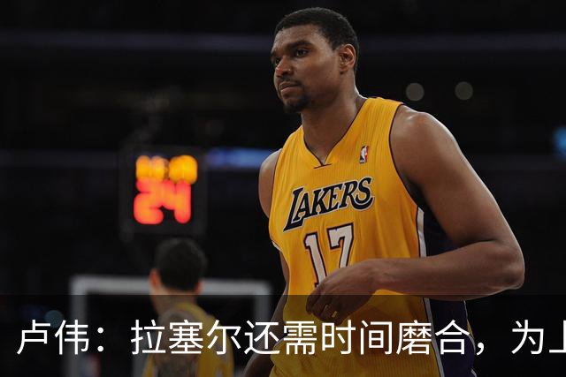 卢伟：拉塞尔还需时间磨合，为上海赢得总冠军是我们的骄傲