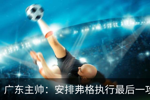 广东主帅：安排弗格执行最后一攻&没布置崔永熙 后者做到每球必争