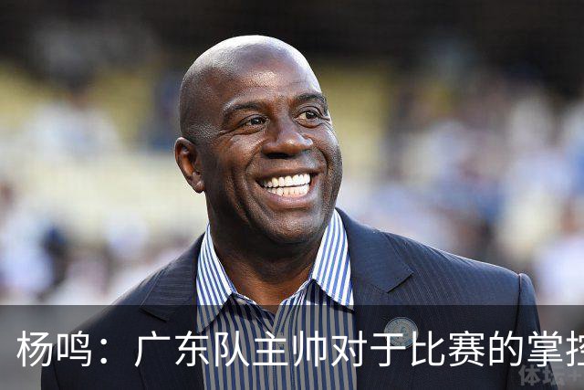 杨鸣：广东队主帅对于比赛的掌控和熟悉程度都很难让人理解