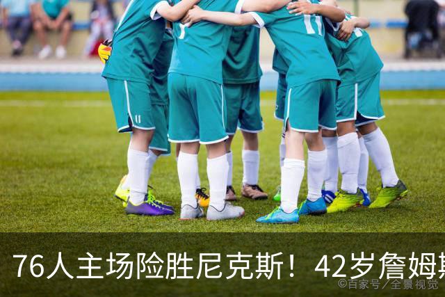 76人主场险胜尼克斯！42岁詹姆斯命中制胜球 单场20胜9板8助